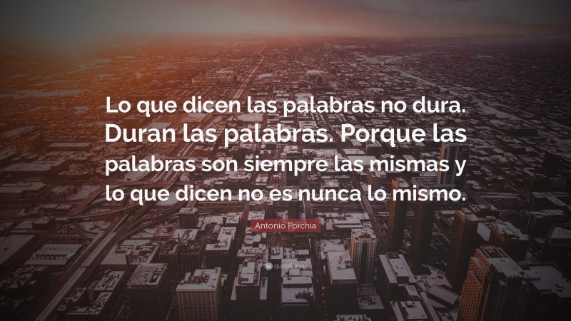 Antonio Porchia Quote: “Lo que dicen las palabras no dura. Duran las palabras. Porque las palabras son siempre las mismas y lo que dicen no es nunca lo mismo.”