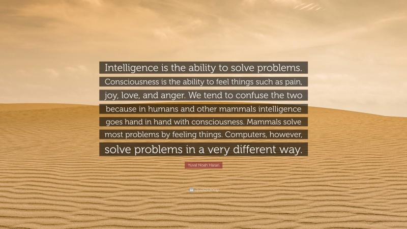 Yuval Noah Harari Quote: “Intelligence is the ability to solve problems. Consciousness is the ability to feel things such as pain, joy, love, and anger. We tend to confuse the two because in humans and other mammals intelligence goes hand in hand with consciousness. Mammals solve most problems by feeling things. Computers, however, solve problems in a very different way.”