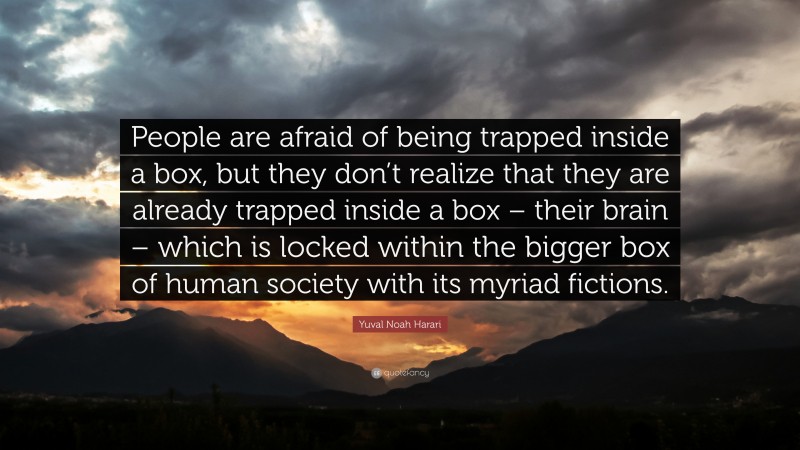 Yuval Noah Harari Quote: “People are afraid of being trapped inside a box, but they don’t realize that they are already trapped inside a box – their brain – which is locked within the bigger box of human society with its myriad fictions.”