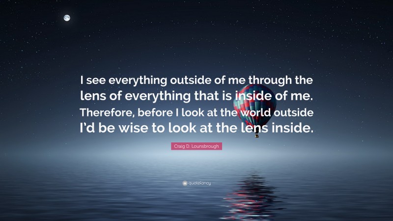 Craig D. Lounsbrough Quote: “I see everything outside of me through the lens of everything that is inside of me. Therefore, before I look at the world outside I’d be wise to look at the lens inside.”