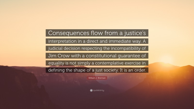 William J. Brennan Quote: “Consequences flow from a justice’s interpretation in a direct and immediate way. A judicial decision respecting the incompatibility of Jim Crow with a constitutional guarantee of equality is not simply a contemplative exercise in defining the shape of a just society. It is an order.”