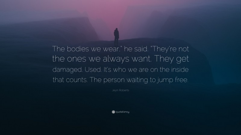 Jeyn Roberts Quote: “The bodies we wear,” he said. “They’re not the ones we always want. They get damaged. Used. It’s who we are on the inside that counts. The person waiting to jump free.”