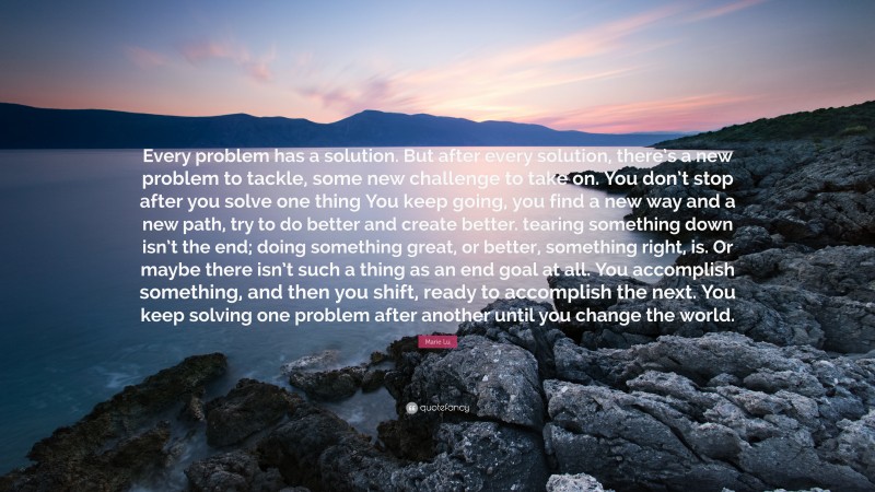 Marie Lu Quote: “Every problem has a solution. But after every solution, there’s a new problem to tackle, some new challenge to take on. You don’t stop after you solve one thing You keep going, you find a new way and a new path, try to do better and create better. tearing something down isn’t the end; doing something great, or better, something right, is. Or maybe there isn’t such a thing as an end goal at all. You accomplish something, and then you shift, ready to accomplish the next. You keep solving one problem after another until you change the world.”
