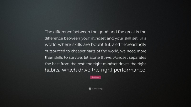 Jo Owen Quote: “The difference between the good and the great is the difference between your mindset and your skill set. In a world where skills are bountiful, and increasingly outsourced to cheaper parts of the world, we need more than skills to survive, let alone thrive. Mindset separates the best from the rest: the right mindset drives the right habits, which drive the right performance.”