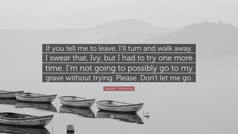 Jennifer L. Armentrout Quote: “If you tell me to leave, I’ll turn and walk away. I swear that, Ivy, but I had to try one more time. I’m not going to possibly go to my grave without trying. Please. Don’t let me go.”