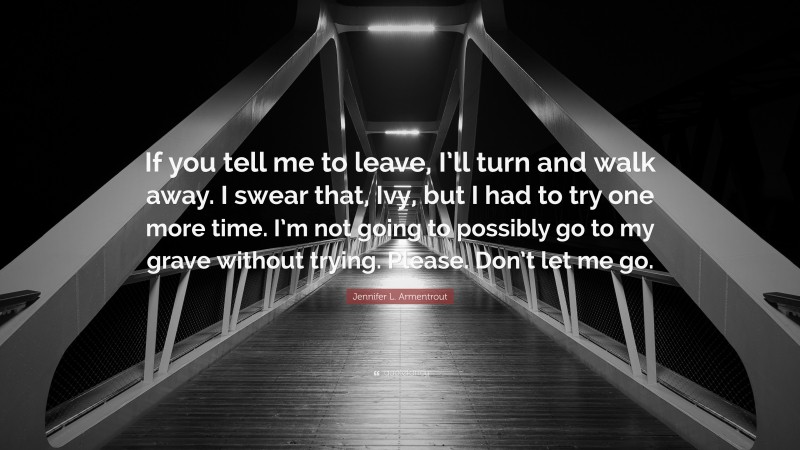 Jennifer L. Armentrout Quote: “If you tell me to leave, I’ll turn and walk away. I swear that, Ivy, but I had to try one more time. I’m not going to possibly go to my grave without trying. Please. Don’t let me go.”