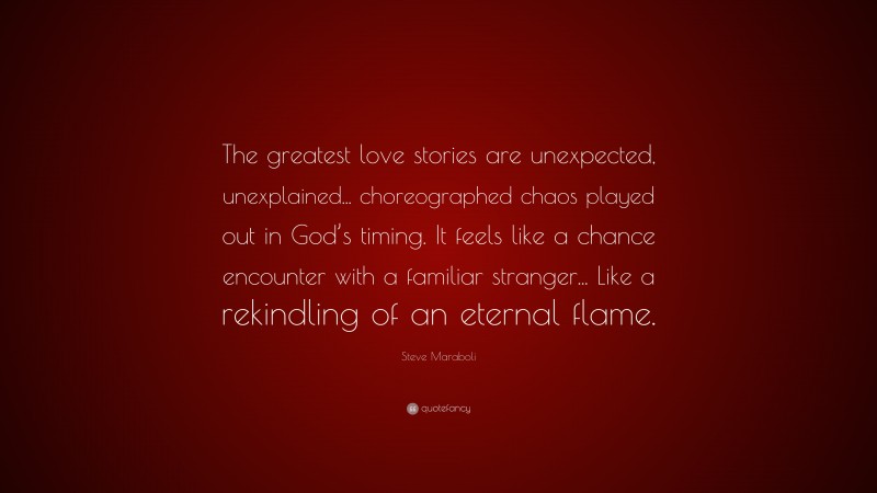 Steve Maraboli Quote: “The greatest love stories are unexpected, unexplained... choreographed chaos played out in God’s timing. It feels like a chance encounter with a familiar stranger... Like a rekindling of an eternal flame.”