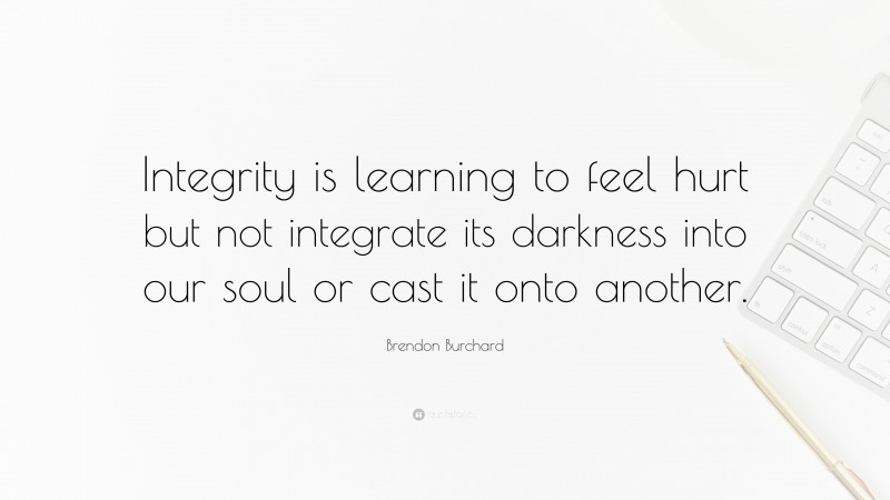 Brendon Burchard Quote: “Integrity is learning to feel hurt but not integrate its darkness into our soul or cast it onto another.”