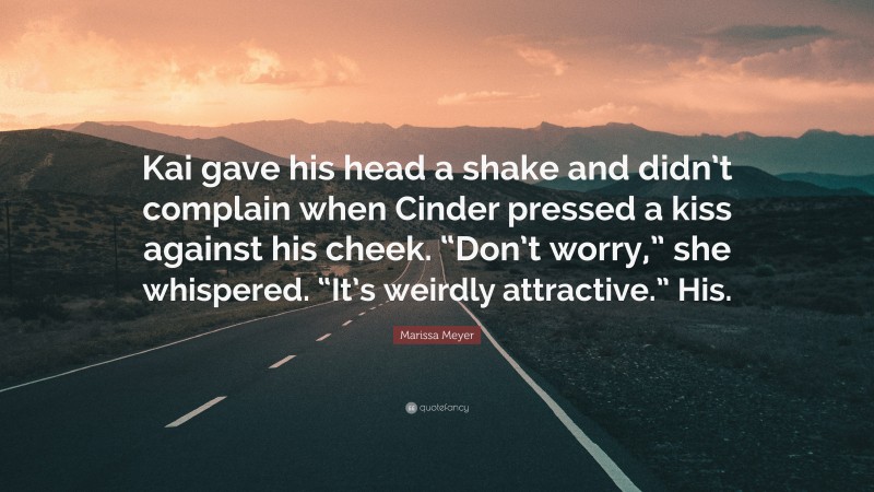 Marissa Meyer Quote: “Kai gave his head a shake and didn’t complain when Cinder pressed a kiss against his cheek. “Don’t worry,” she whispered. “It’s weirdly attractive.” His.”
