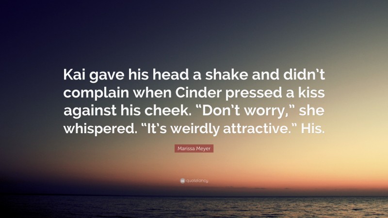 Marissa Meyer Quote: “Kai gave his head a shake and didn’t complain when Cinder pressed a kiss against his cheek. “Don’t worry,” she whispered. “It’s weirdly attractive.” His.”