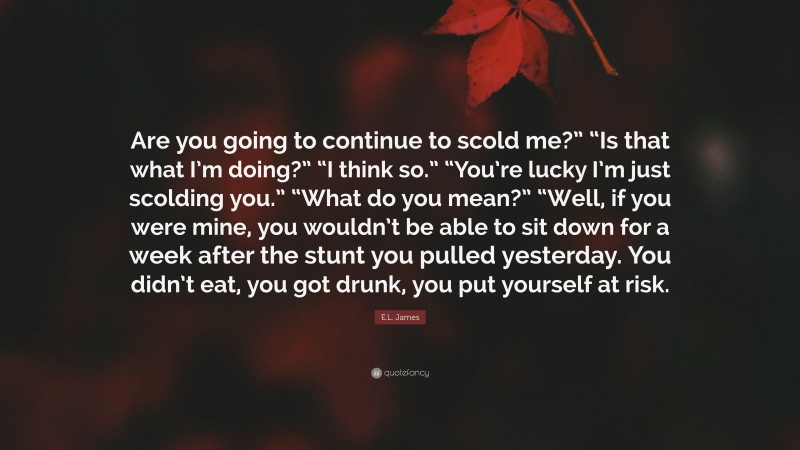 E.L. James Quote: “Are you going to continue to scold me?” “Is that what I’m doing?” “I think so.” “You’re lucky I’m just scolding you.” “What do you mean?” “Well, if you were mine, you wouldn’t be able to sit down for a week after the stunt you pulled yesterday. You didn’t eat, you got drunk, you put yourself at risk.”