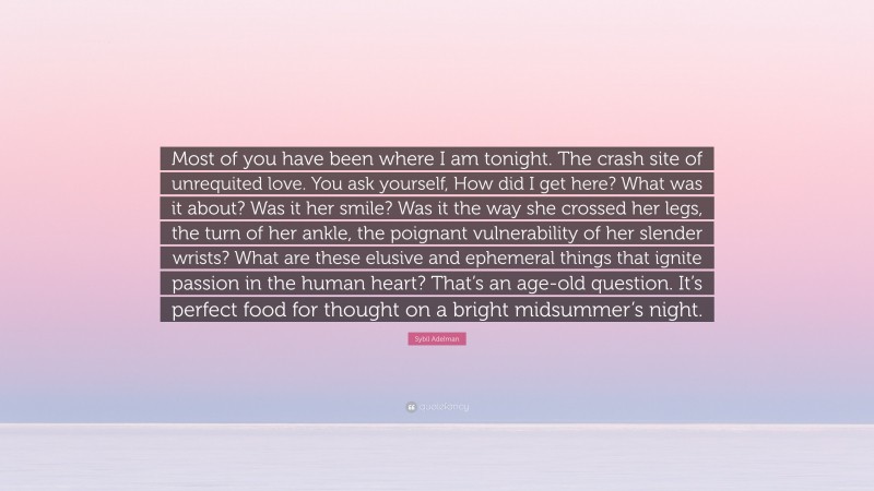 Sybil Adelman Quote: “Most of you have been where I am tonight. The crash site of unrequited love. You ask yourself, How did I get here? What was it about? Was it her smile? Was it the way she crossed her legs, the turn of her ankle, the poignant vulnerability of her slender wrists? What are these elusive and ephemeral things that ignite passion in the human heart? That’s an age-old question. It’s perfect food for thought on a bright midsummer’s night.”