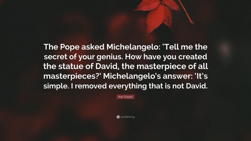 Rolf Dobelli Quote: “The Pope asked Michelangelo: ‘Tell me the secret of your genius. How have you created the statue of David, the masterpiece of all masterpieces?’ Michelangelo’s answer: ‘It’s simple. I removed everything that is not David.”