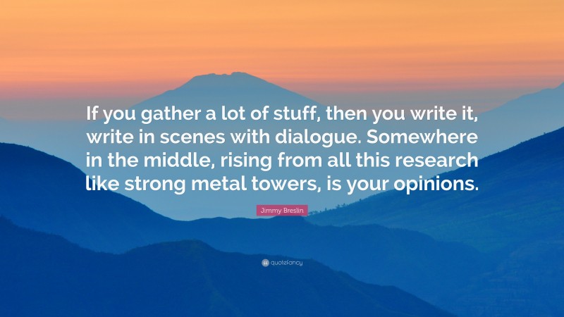 Jimmy Breslin Quote: “If you gather a lot of stuff, then you write it, write in scenes with dialogue. Somewhere in the middle, rising from all this research like strong metal towers, is your opinions.”