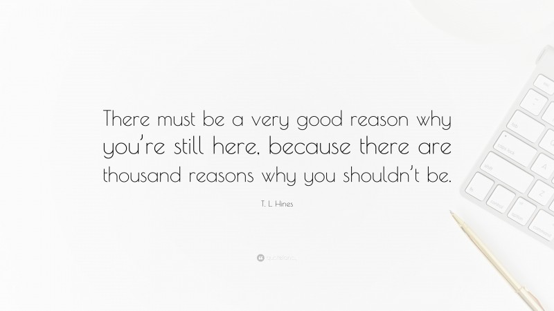 T. L. Hines Quote: “There must be a very good reason why you’re still here, because there are thousand reasons why you shouldn’t be.”