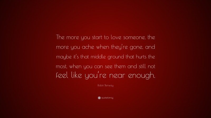 Robin Benway Quote: “The more you start to love someone, the more you ache when they’re gone, and maybe it’s that middle ground that hurts the most, when you can see them and still not feel like you’re near enough.”