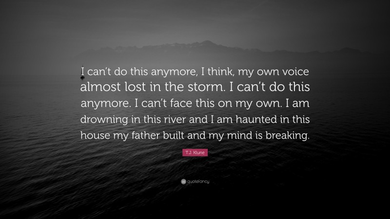T.J. Klune Quote: “I can’t do this anymore, I think, my own voice almost lost in the storm. I can’t do this anymore. I can’t face this on my own. I am drowning in this river and I am haunted in this house my father built and my mind is breaking.”