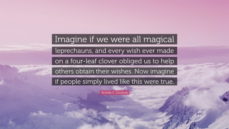 Richelle E. Goodrich Quote: “Imagine if we were all magical leprechauns, and every wish ever made on a four-leaf clover obliged us to help others obtain their wishes. Now imagine if people simply lived like this were true.”