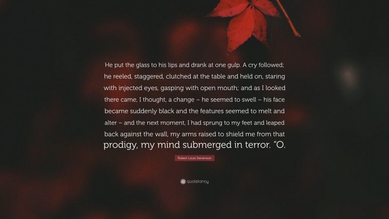 Robert Louis Stevenson Quote: “He put the glass to his lips and drank at one gulp. A cry followed; he reeled, staggered, clutched at the table and held on, staring with injected eyes, gasping with open mouth; and as I looked there came, I thought, a change – he seemed to swell – his face became suddenly black and the features seemed to melt and alter – and the next moment, I had sprung to my feet and leaped back against the wall, my arms raised to shield me from that prodigy, my mind submerged in terror. “O.”