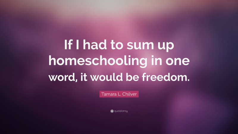 Tamara L. Chilver Quote: “If I had to sum up homeschooling in one word, it would be freedom.”