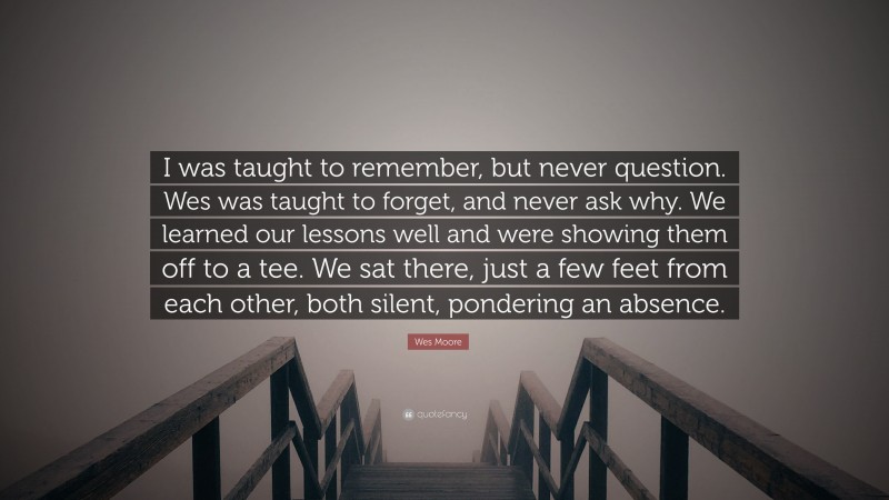 Wes Moore Quote: “I was taught to remember, but never question. Wes was taught to forget, and never ask why. We learned our lessons well and were showing them off to a tee. We sat there, just a few feet from each other, both silent, pondering an absence.”