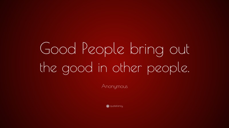 Anonymous Quote: “Good People bring out the good in other people.”