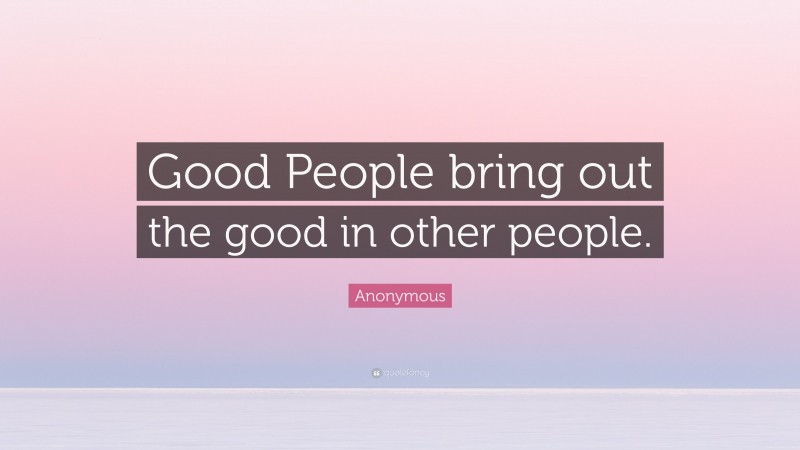 Anonymous Quote: “Good People bring out the good in other people.”