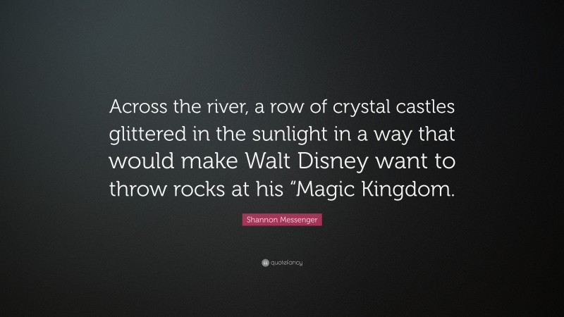 Shannon Messenger Quote: “Across the river, a row of crystal castles glittered in the sunlight in a way that would make Walt Disney want to throw rocks at his “Magic Kingdom.”