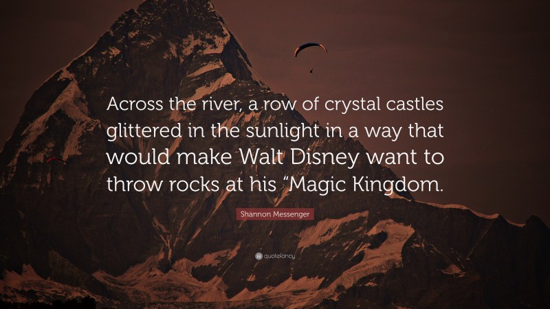 Shannon Messenger Quote: “Across the river, a row of crystal castles glittered in the sunlight in a way that would make Walt Disney want to throw rocks at his “Magic Kingdom.”
