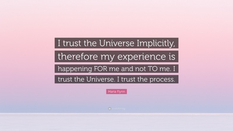 Maria Flynn Quote: “I trust the Universe Implicitly, therefore my experience is happening FOR me and not TO me. I trust the Universe. I trust the process.”