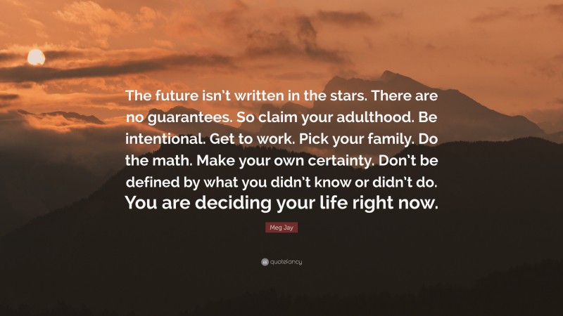 Meg Jay Quote: “The future isn’t written in the stars. There are no guarantees. So claim your adulthood. Be intentional. Get to work. Pick your family. Do the math. Make your own certainty. Don’t be defined by what you didn’t know or didn’t do. You are deciding your life right now.”