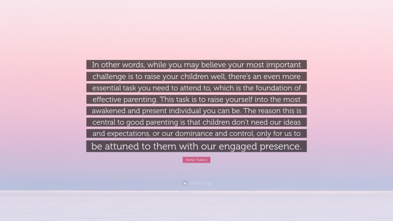 Shefali Tsabary Quote: “In other words, while you may believe your most important challenge is to raise your children well, there’s an even more essential task you need to attend to, which is the foundation of effective parenting. This task is to raise yourself into the most awakened and present individual you can be. The reason this is central to good parenting is that children don’t need our ideas and expectations, or our dominance and control, only for us to be attuned to them with our engaged presence.”