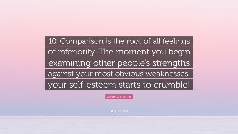 James C. Dobson Quote: “10. Comparison is the root of all feelings of inferiority. The moment you begin examining other people’s strengths against your most obvious weaknesses, your self-esteem starts to crumble!”