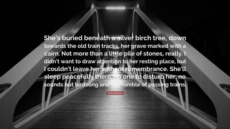 Paula Hawkins Quote: “She’s buried beneath a silver birch tree, down towards the old train tracks, her grave marked with a cairn. Not more than a little pile of stones, really. I didn’t want to draw attention to her resting place, but I couldn’t leave her without remembrance. She’ll sleep peacefully there, no one to disturb her, no sounds but birdsong and the rumble of passing trains.”