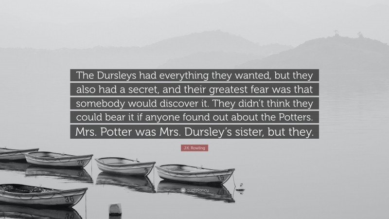J.K. Rowling Quote: “The Dursleys had everything they wanted, but they also had a secret, and their greatest fear was that somebody would discover it. They didn’t think they could bear it if anyone found out about the Potters. Mrs. Potter was Mrs. Dursley’s sister, but they.”