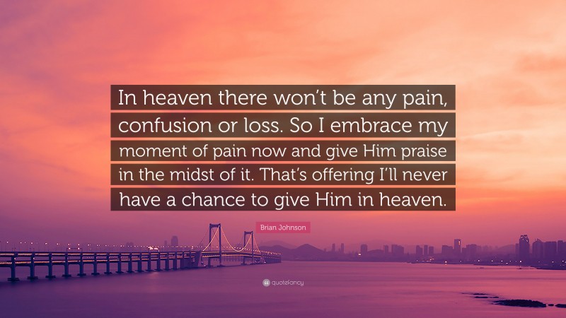 Brian Johnson Quote: “In heaven there won’t be any pain, confusion or loss. So I embrace my moment of pain now and give Him praise in the midst of it. That’s offering I’ll never have a chance to give Him in heaven.”