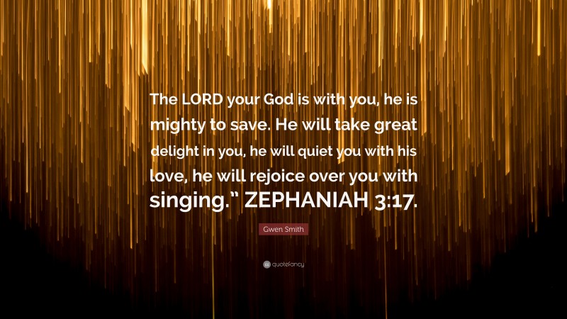 Gwen Smith Quote: “The LORD your God is with you, he is mighty to save. He will take great delight in you, he will quiet you with his love, he will rejoice over you with singing.” ZEPHANIAH 3:17.”