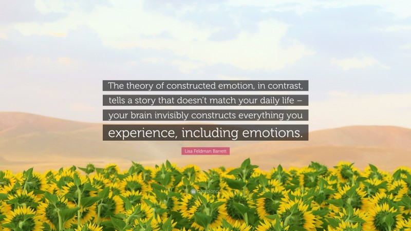 Lisa Feldman Barrett Quote: “The theory of constructed emotion, in contrast, tells a story that doesn’t match your daily life – your brain invisibly constructs everything you experience, including emotions.”