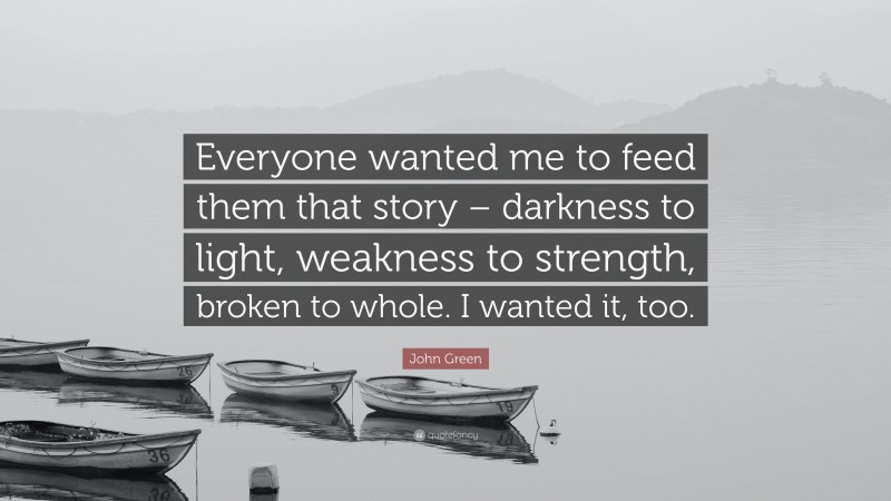 John Green Quote: “Everyone wanted me to feed them that story – darkness to light, weakness to strength, broken to whole. I wanted it, too.”