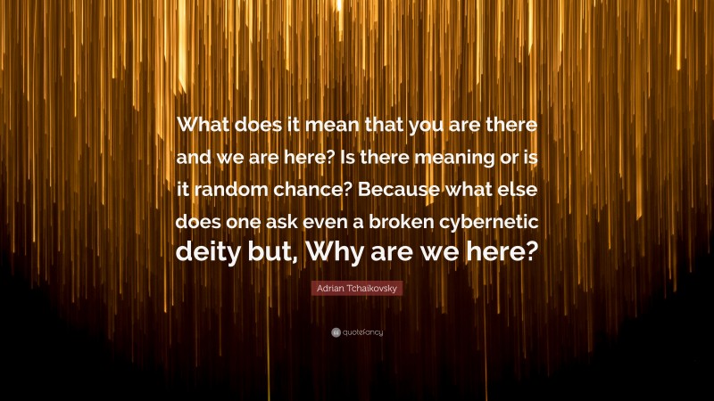 Adrian Tchaikovsky Quote: “What does it mean that you are there and we are here? Is there meaning or is it random chance? Because what else does one ask even a broken cybernetic deity but, Why are we here?”