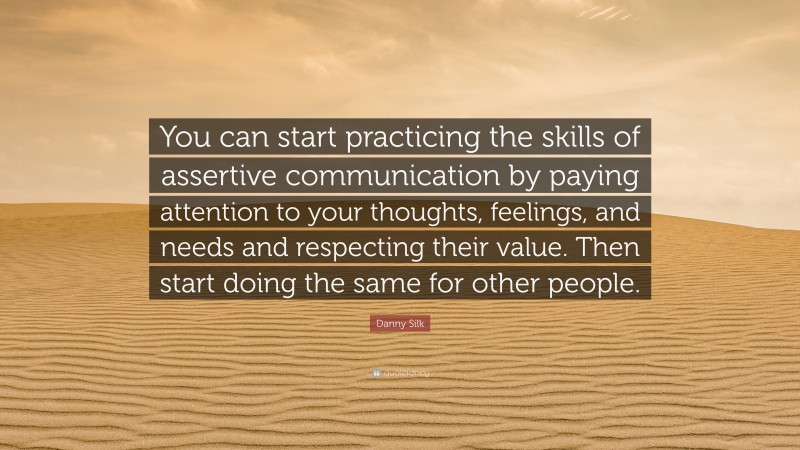 Danny Silk Quote: “You can start practicing the skills of assertive communication by paying attention to your thoughts, feelings, and needs and respecting their value. Then start doing the same for other people.”