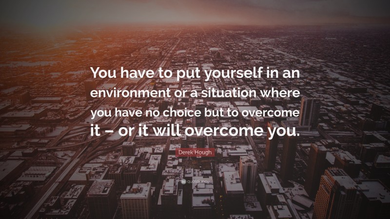 Derek Hough Quote: “You have to put yourself in an environment or a situation where you have no choice but to overcome it – or it will overcome you.”