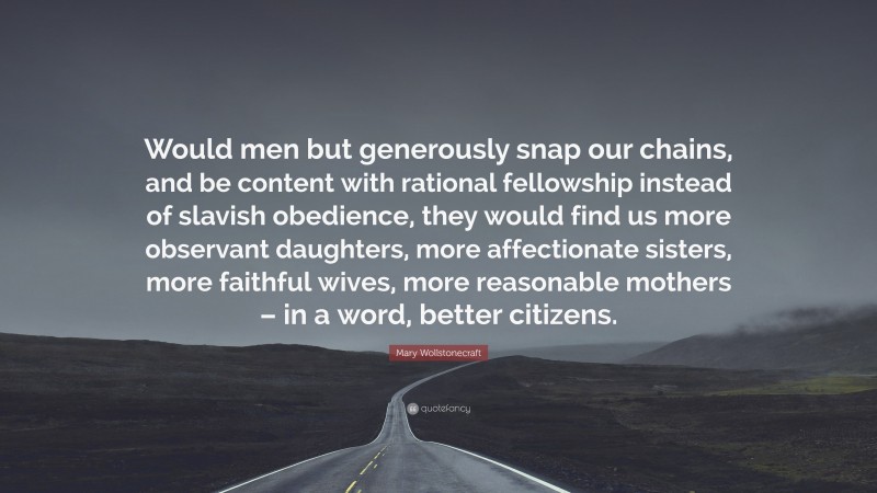 Mary Wollstonecraft Quote: “Would men but generously snap our chains, and be content with rational fellowship instead of slavish obedience, they would find us more observant daughters, more affectionate sisters, more faithful wives, more reasonable mothers – in a word, better citizens.”