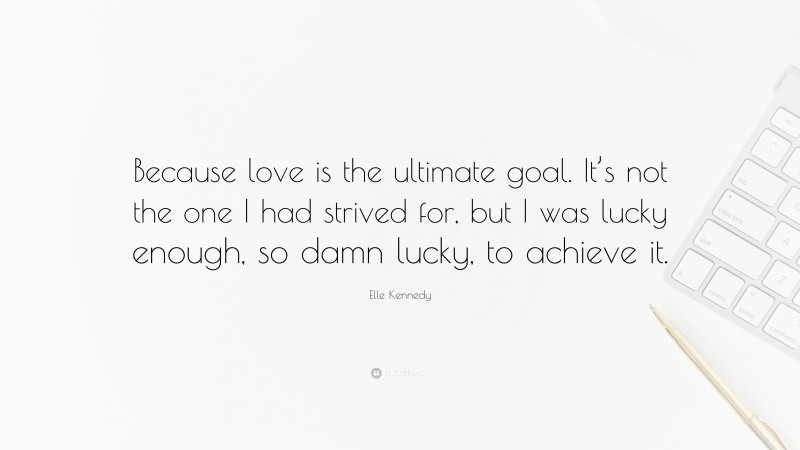 Elle Kennedy Quote: “Because love is the ultimate goal. It’s not the one I had strived for, but I was lucky enough, so damn lucky, to achieve it.”