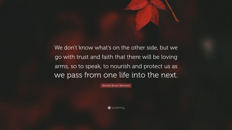 Brenda Bevan Remmes Quote: “We don’t know what’s on the other side, but we go with trust and faith that there will be loving arms, so to speak, to nourish and protect us as we pass from one life into the next.”