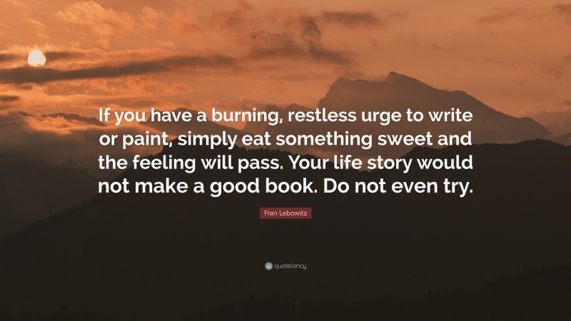Fran Lebowitz Quote: “If you have a burning, restless urge to write or paint, simply eat something sweet and the feeling will pass. Your life story would not make a good book. Do not even try.”