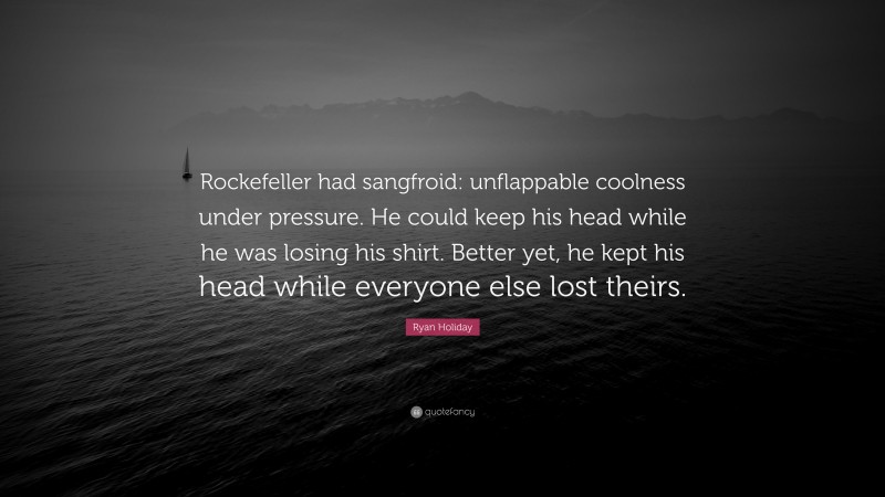 Ryan Holiday Quote: “Rockefeller had sangfroid: unflappable coolness under pressure. He could keep his head while he was losing his shirt. Better yet, he kept his head while everyone else lost theirs.”