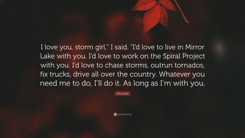 Nina Lane Quote: “I love you, storm girl,” I said. “I’d love to live in Mirror Lake with you. I’d love to work on the Spiral Project with you. I’d love to chase storms, outrun tornados, fix trucks, drive all over the country. Whatever you need me to do, I’ll do it. As long as I’m with you.”
