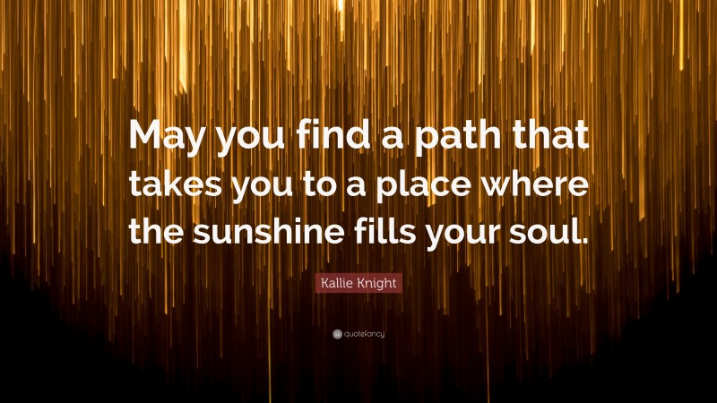 Kallie Knight Quote: “May you find a path that takes you to a place where the sunshine fills your soul.”