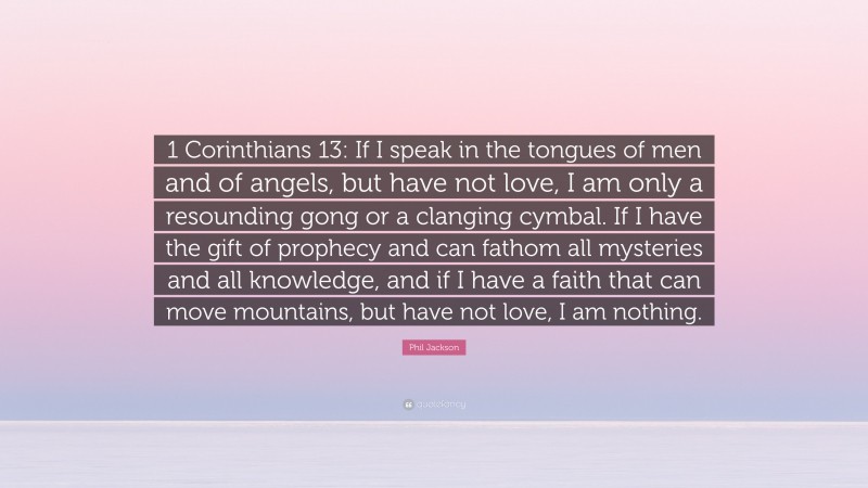 Phil Jackson Quote: “1 Corinthians 13: If I speak in the tongues of men and of angels, but have not love, I am only a resounding gong or a clanging cymbal. If I have the gift of prophecy and can fathom all mysteries and all knowledge, and if I have a faith that can move mountains, but have not love, I am nothing.”